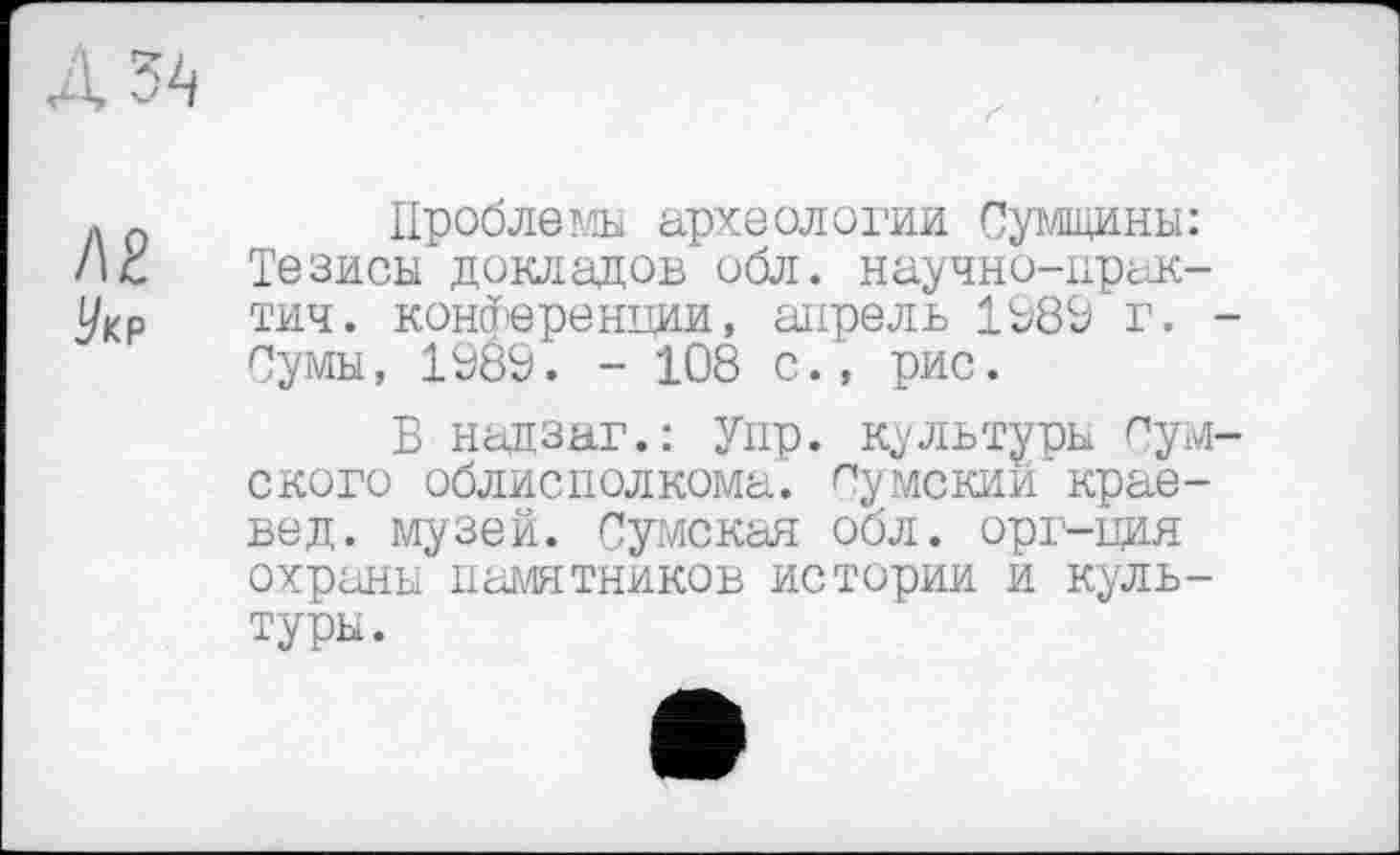 ﻿Проблемы археологии Сумщини: Тезисы докладов обл. научно-прак-тич. конференции, апрель 1989 г. Сумы, 1989. - 108 с., рис.
В надзаг.: Упр. культуры Сум ского облисполкома, думский краевед. музей. Сумская оол. орг-ция охраны паліятников истории и культуры.